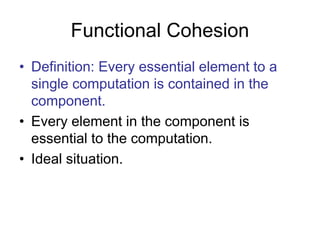 Functional Cohesion
• Definition: Every essential element to a
single computation is contained in the
component.
• Every element in the component is
essential to the computation.
• Ideal situation.
 