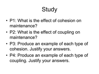 Study
• P1: What is the effect of cohesion on
maintenance?
• P2: What is the effect of coupling on
maintenance?
• P3: Produce an example of each type of
cohesion. Justify your answers.
• P4: Produce an example of each type of
coupling. Justify your answers.
 