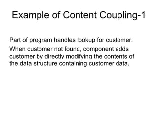 Example of Content Coupling-1
Part of program handles lookup for customer.
When customer not found, component adds
customer by directly modifying the contents of
the data structure containing customer data.
 
