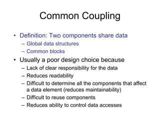 Common Coupling
• Definition: Two components share data
– Global data structures
– Common blocks
• Usually a poor design choice because
– Lack of clear responsibility for the data
– Reduces readability
– Difficult to determine all the components that affect
a data element (reduces maintainability)
– Difficult to reuse components
– Reduces ability to control data accesses
 