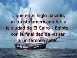 … que en el siglo pasado, un turista americano fue a la ciudad de El Cairo - Egipto, con la finalidad de visitar a un famoso sabio.