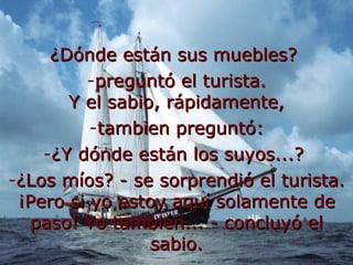¿Dónde están sus muebles? preguntó el turista. Y el sabio, rápidamente, tambien preguntó: ¿Y dónde están los suyos...? ¿Los míos? - se sorprendió el turista. ¡Pero si yo estoy aquí solamente de paso! Yo también... - concluyó el sabio.
