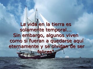 La vida en la tierra es solamente temporal... Sin embargo, algunos viven como si fueran a quedarse aquí eternamente y se olvidan de ser felices". Anónimo