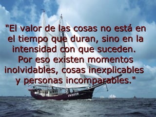 "El valor de las cosas no está en el tiempo que duran, sino en la intensidad con que suceden. Por eso existen momentos inolvidables, cosas inexplicables y personas incomparables."