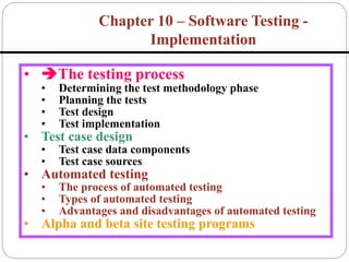 • The testing process
• Determining the test methodology phase
• Planning the tests
• Test design
• Test implementation
• Test case design
• Test case data components
• Test case sources
• Automated testing
• The process of automated testing
• Types of automated testing
• Advantages and disadvantages of automated testing
• Alpha and beta site testing programs
Chapter 10 – Software Testing -
Implementation
 