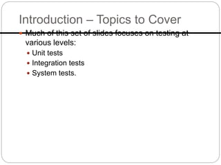 Introduction – Topics to Cover
 Much of this set of slides focuses on testing at
various levels:
 Unit tests
 Integration tests
 System tests.
 
