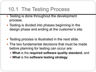 10.1 The Testing Process
 Testing is done throughout the development
process.
 Testing is divided into phases beginning in the
design phase and ending at the customer’s site.
 Testing process is illustrated in the next slide.
 The two fundamental decisions that must be made
before planning for testing can occur are:
 What is the required software quality standard, and
 What is the software testing strategy.
 
