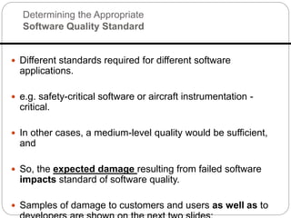 Determining the Appropriate
Software Quality Standard
 Different standards required for different software
applications.
 e.g. safety-critical software or aircraft instrumentation -
critical.
 In other cases, a medium-level quality would be sufficient,
and
 So, the expected damage resulting from failed software
impacts standard of software quality.
 Samples of damage to customers and users as well as to
 