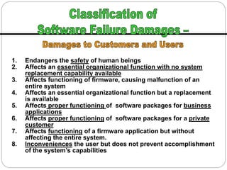 1. Endangers the safety of human beings
2. Affects an essential organizational function with no system
replacement capability available
3. Affects functioning of firmware, causing malfunction of an
entire system
4. Affects an essential organizational function but a replacement
is available
5. Affects proper functioning of software packages for business
applications
6. Affects proper functioning of software packages for a private
customer
7. Affects functioning of a firmware application but without
affecting the entire system.
8. Inconveniences the user but does not prevent accomplishment
of the system’s capabilities
 