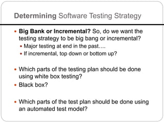 Determining Software Testing Strategy
 Big Bank or Incremental? So, do we want the
testing strategy to be big bang or incremental?
 Major testing at end in the past….
 If incremental, top down or bottom up?
 Which parts of the testing plan should be done
using white box testing?
 Black box?
 Which parts of the test plan should be done using
an automated test model?
 