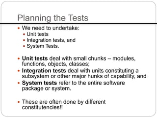 Planning the Tests
 We need to undertake:
 Unit tests
 Integration tests, and
 System Tests.
 Unit tests deal with small chunks – modules,
functions, objects, classes;
 Integration tests deal with units constituting a
subsystem or other major hunks of capability, and
 System tests refer to the entire software
package or system.
 These are often done by different
constitutencies!!
 