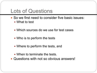 Lots of Questions
 So we first need to consider five basic issues:
 What to test
 Which sources do we use for test cases
 Who is to perform the tests
 Where to perform the tests, and
 When to terminate the tests.
 Questions with not so obvious answers!
 