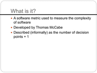 What is it?
 A software metric used to measure the complexity
of software
 Developed by Thomas McCabe
 Described (informally) as the number of decision
points + 1
 
