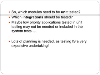  So, which modules need to be unit tested?
 Which integrations should be tested?
 Maybe low priority applications tested in unit
testing may not be needed or included in the
system tests….
 Lots of planning is needed, as testing IS a very
expensive undertaking!
 