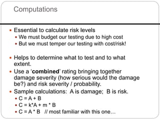 Computations
 Essential to calculate risk levels
 We must budget our testing due to high cost
 But we must temper our testing with cost/risk!
 Helps to determine what to test and to what
extent.
 Use a ‘combined’ rating bringing together
damage severity (how serious would the damage
be?) and risk severity / probability.
 Sample calculations: A is damage; B is risk.
 C = A + B
 C = k*A + m * B
 C = A * B // most familiar with this one…
 