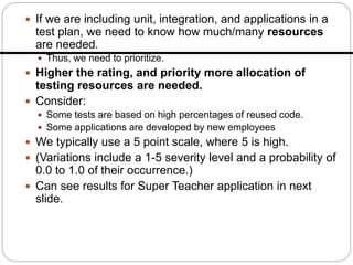  If we are including unit, integration, and applications in a
test plan, we need to know how much/many resources
are needed.
 Thus, we need to prioritize.
 Higher the rating, and priority more allocation of
testing resources are needed.
 Consider:
 Some tests are based on high percentages of reused code.
 Some applications are developed by new employees
 We typically use a 5 point scale, where 5 is high.
 (Variations include a 1-5 severity level and a probability of
0.0 to 1.0 of their occurrence.)
 Can see results for Super Teacher application in next
slide.
 