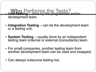 Who Performs the Tests?
 Unit Testing – done by the programmer and/or
development team.
 Integration Testing – can be the development team
or a testing unit.
 System Testing – usually done by an independent
testing team (internal or external (consultants) team.
 For small companies, another testing team from
another development team can be used and swapped.
 Can always outsource testing too.
 