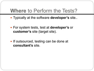 Where to Perform the Tests?
 Typically at the software developer’s site..
 For system tests, test at developer’s or
customer’s site (target site).
 If outsourced, testing can be done at
consultant’s site.
 