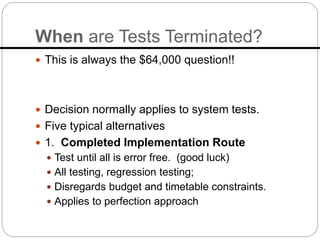 When are Tests Terminated?
 This is always the $64,000 question!!
 Decision normally applies to system tests.
 Five typical alternatives
 1. Completed Implementation Route
 Test until all is error free. (good luck)
 All testing, regression testing;
 Disregards budget and timetable constraints.
 Applies to perfection approach
 
