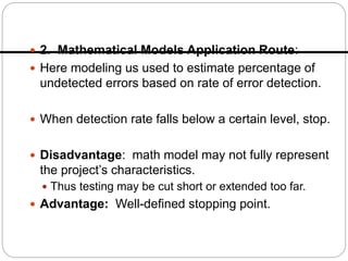  2. Mathematical Models Application Route:
 Here modeling us used to estimate percentage of
undetected errors based on rate of error detection.
 When detection rate falls below a certain level, stop.
 Disadvantage: math model may not fully represent
the project’s characteristics.
 Thus testing may be cut short or extended too far.
 Advantage: Well-defined stopping point.
 