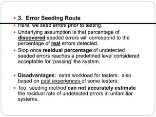 3. Error Seeding Route
 Here, we seed errors prior to testing.
 Underlying assumption is that percentage of
discovered seeded errors will correspond to the
percentage of real errors detected.
 Stop once residual percentage of undetected
seeded errors reaches a predefined level considered
acceptable for ‘passing’ the system.
 Disadvantages: extra workload for testers; also
based on past experiences of some testers;
 Too, seeding method can not accurately estimate
the residual rate of undetected errors in unfamiliar
systems.
 