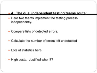 4. The dual independent testing teams route:
 Here two teams implement the testing process
independently.
 Compare lists of detected errors.
 Calculate the number of errors left undetected
 Lots of statistics here.
 High costs. Justified when??
 