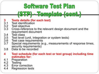 3 Tests details (for each test)
3.1 Test identification
3.2 Test objective
3.3 Cross-reference to the relevant design document and the
requirement document
3.4 Test class
3.5 Test level (unit, integration or system tests)
3.6 Test case requirements
3.7 Special requirements (e.g., measurements of response times,
security requirements)
3.8 Data to be recorded
4 Test schedule (for each test or test group) including time
estimates for:
4.1 Preparation
4.2 Testing
4.3 Error correction
4.4 Regression tests
 