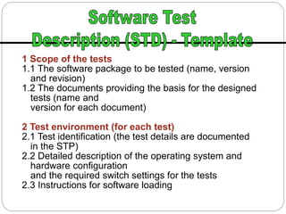 1 Scope of the tests
1.1 The software package to be tested (name, version
and revision)
1.2 The documents providing the basis for the designed
tests (name and
version for each document)
2 Test environment (for each test)
2.1 Test identification (the test details are documented
in the STP)
2.2 Detailed description of the operating system and
hardware configuration
and the required switch settings for the tests
2.3 Instructions for software loading
 