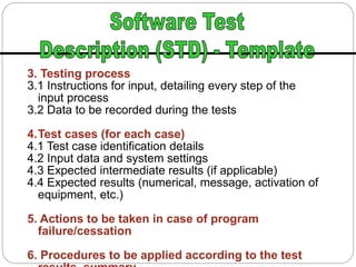 3. Testing process
3.1 Instructions for input, detailing every step of the
input process
3.2 Data to be recorded during the tests
4.Test cases (for each case)
4.1 Test case identification details
4.2 Input data and system settings
4.3 Expected intermediate results (if applicable)
4.4 Expected results (numerical, message, activation of
equipment, etc.)
5. Actions to be taken in case of program
failure/cessation
6. Procedures to be applied according to the test
 