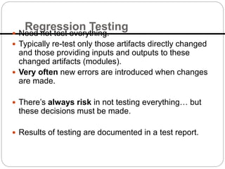 Regression Testing
 Need not test everything.
 Typically re-test only those artifacts directly changed
and those providing inputs and outputs to these
changed artifacts (modules).
 Very often new errors are introduced when changes
are made.
 There’s always risk in not testing everything… but
these decisions must be made.
 Results of testing are documented in a test report.
 