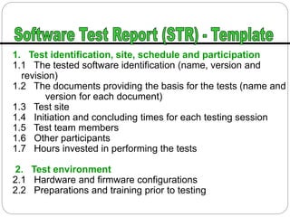 1. Test identification, site, schedule and participation
1.1 The tested software identification (name, version and
revision)
1.2 The documents providing the basis for the tests (name and
version for each document)
1.3 Test site
1.4 Initiation and concluding times for each testing session
1.5 Test team members
1.6 Other participants
1.7 Hours invested in performing the tests
2. Test environment
2.1 Hardware and firmware configurations
2.2 Preparations and training prior to testing
 