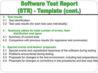 3. Test results
3.1 Test identification
3.2 Test case results (for each test case individually)
4. Summary tables for total number of errors, their
distribution and types
4.1 Summary of current tests
4.2 Comparison with previous results (for regression test summaries)
5. Special events and testers' proposals
5.1 Special events and unpredicted responses of the software during testing
5.2 Problems encountered during testing.
5.3 Proposals for changes in the test environment, including test preparations
5.4 Proposals for changes or corrections in test procedures and test case files
 