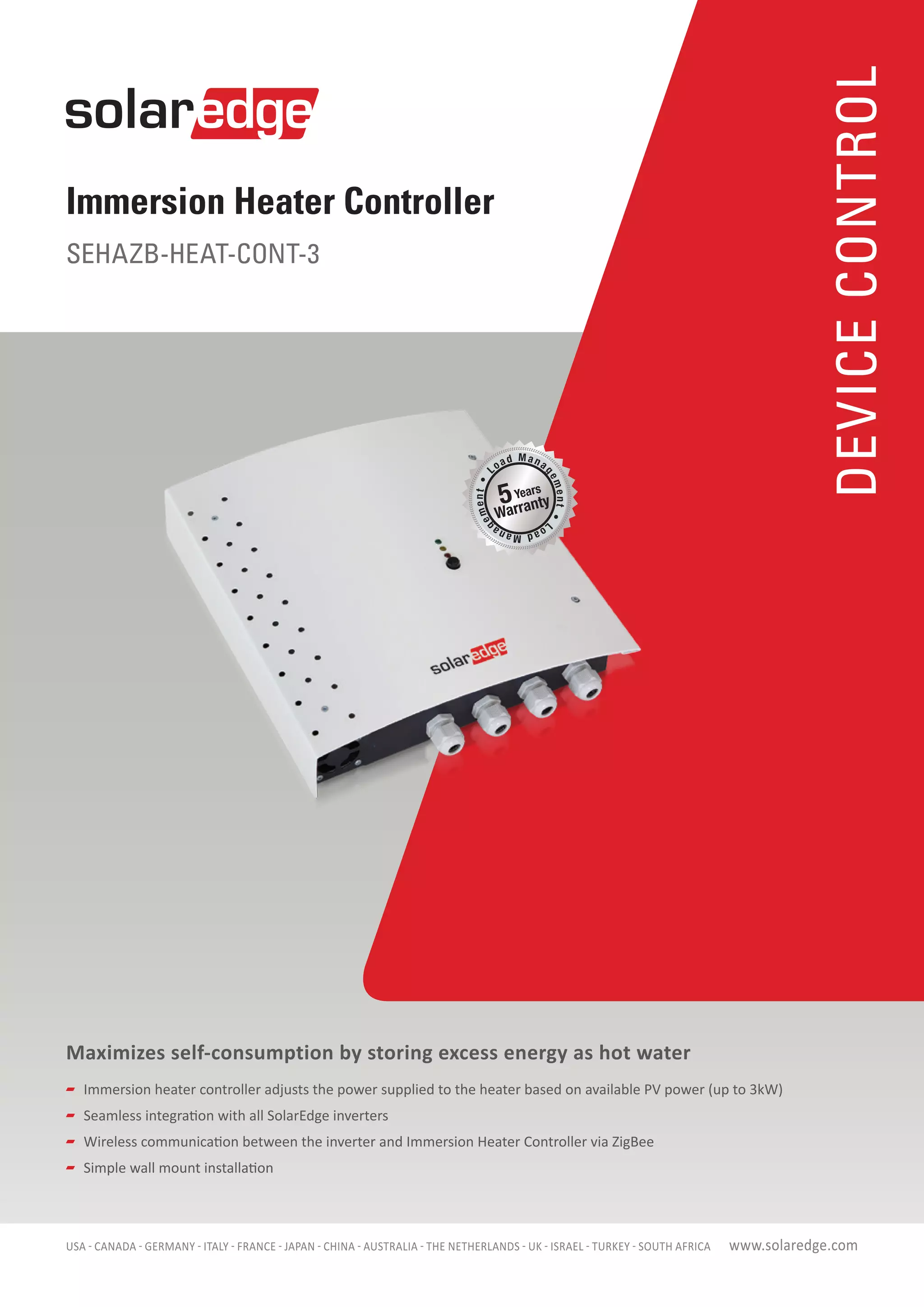 Immersion Heater Controller
SEHAZB-HEAT-CONT-3
DEVICECONTROL
www.solaredge.com
Maximizes self-consumption by storing excess energy as hot water
	 Immersion heater controller adjusts the power supplied to the heater based on available PV power (up to 3kW)
	 Seamless integration with all SolarEdge inverters
	 Wireless communication between the inverter and Immersion Heater Controller via ZigBee
	 Simple wall mount installation
USA - CANADA - GERMANY - ITALY - FRANCE - JAPAN - CHINA - AUSTRALIA - THE NETHERLANDS - UK - ISRAEL - TURKEY - SOUTH AFRICA
 