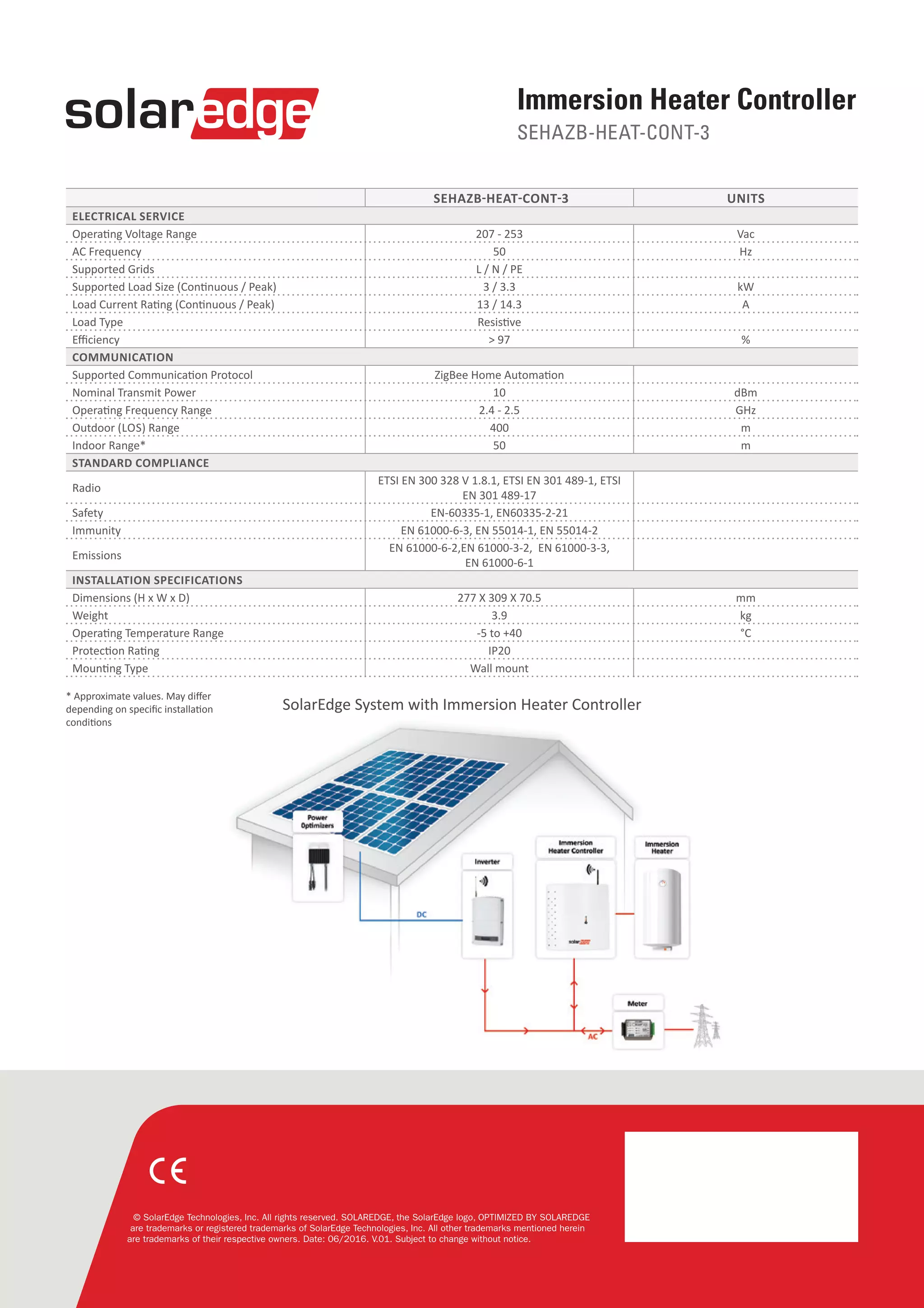 © SolarEdge Technologies, Inc. All rights reserved. SOLAREDGE, the SolarEdge logo, OPTIMIZED BY SOLAREDGE
are trademarks or registered trademarks of SolarEdge Technologies, Inc. All other trademarks mentioned herein
are trademarks of their respective owners. Date: 06/2016. V.01. Subject to change without notice.
SEHAZB-HEAT-CONT-3 UNITS
ELECTRICAL SERVICE 
Operating Voltage Range 207 - 253 Vac
AC Frequency 50 Hz
Supported Grids L / N / PE
Supported Load Size (Continuous / Peak) 3 / 3.3 kW
Load Current Rating (Continuous / Peak) 13 / 14.3 A
Load Type Resistive
Efficiency > 97 %
COMMUNICATION 
Supported Communication Protocol ZigBee Home Automation
Nominal Transmit Power 10 dBm
Operating Frequency Range 2.4 - 2.5 GHz
Outdoor (LOS) Range 400 m
Indoor Range* 50 m
STANDARD COMPLIANCE  
Radio
ETSI EN 300 328 V 1.8.1, ETSI EN 301 489-1, ETSI
EN 301 489-17
Safety EN-60335-1, EN60335-2-21
Immunity EN 61000-6-3, EN 55014-1, EN 55014-2
Emissions
EN 61000-6-2,EN 61000-3-2,  EN 61000-3-3,
EN 61000-6-1
INSTALLATION SPECIFICATIONS
Dimensions (H x W x D) 277 X 309 X 70.5 mm
Weight 3.9 kg
Operating Temperature Range -5 to +40 °C
Protection Rating IP20
Mounting Type Wall mount
Immersion Heater Controller
SEHAZB-HEAT-CONT-3
* Approximate values. May differ
depending on specific installation
conditions
SolarEdge System with Immersion Heater Controller
 