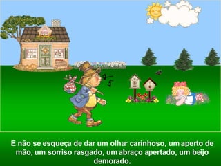 E não se esqueça de dar um olhar carinhoso, um aperto de mão, um sorriso rasgado, um abraço apertado, um beijo demorado. 