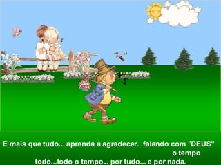E mais que tudo... aprenda a agradecer...falando com "DEUS"  o tempo todo...todo o tempo... por tudo... e por nada. 
