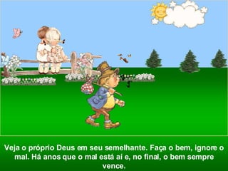 Veja o próprio Deus em seu semelhante. Faça o bem, ignore o mal. Há anos que o mal está aí e, no final, o bem sempre vence. 