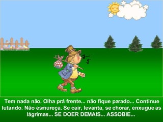 Tem nada não. Olha prá frente... não fique parado... Continue lutando. Não esmureça. Se cair, levanta, se chorar, enxugue as lágrimas... SE DOER DEMAIS... ASSOBIE...  