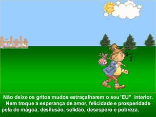 Não deixe os gritos mudos estraçalharem o seu 'EU"  interior. Nem troque a esperança de amor, felicidade e prosperidade pela de mágoa, desilusão, solidão, desespero e pobreza.   