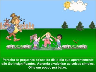 Perceba as pequenas coisas do dia-a-dia que aparentemente são tão insignificantes. Aprenda a valorizar as coisas simples. Olhe um pouco prá baixo.  