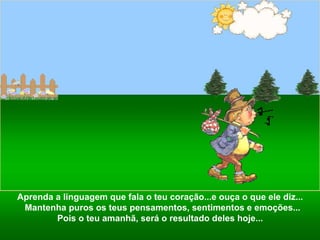 Aprenda a linguagem que fala o teu coração...e ouça o que ele diz...  Mantenha puros os teus pensamentos, sentimentos e emoções... Pois o teu amanhã, será o resultado deles hoje...  