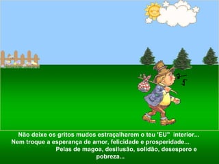 Não deixe os gritos mudos estraçalharem o teu 'EU"  interior...  Nem troque a esperança de amor, felicidade e prosperidade...  Pelas de magoa, desilusão, solidão, desespero e pobreza... 