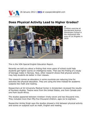 26 January 2012 | MP3 at voaspecialenglish.com




Does Physical Activity Lead to Higher Grades?
                                                              AP
                                                              Children exercise at
                                                              Wonderland Avenue
                                                              Elementary School in
                                                              the Hollywood Hills
                                                              area of Los Angeles in
                                                              2010




This is the VOA Special English Education Report.

Recently we told you about a finding that more years of school could help
students get higher scores on intelligence tests. That was the finding of a study
of teenage males in Norway. Now, other research shows that physical activity
may help students do better in their classes.

The research comes as educators in some countries are reducing time for
activities like physical education. They are using the time instead for academic
subjects like math and reading.

Researchers at VU University Medical Center in Amsterdam reviewed the results
of fourteen studies. Twelve were from the United States, one from Canada and
one from South Africa.

The studies appeared between nineteen ninety-seven and two thousand nine.
They included more than fifty-five thousand children, ages six to eighteen.

Researcher Amika Singh says the studies showed a link between physical activity
and scores on subjects such as math, English and reading.
 