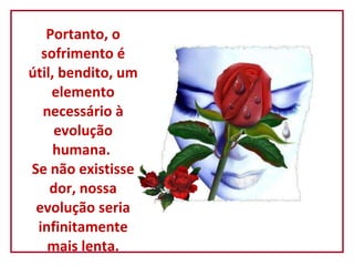   Portanto, o sofrimento é útil, bendito, um elemento necessário à evolução humana.  Se não existisse dor, nossa evolução seria infinitamente mais lenta. 
