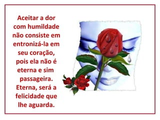 Aceitar a dor com humildade não consiste em entronizá-la em seu coração, pois ela não é eterna e sim  passageira. Eterna, será a felicidade que lhe aguarda. 