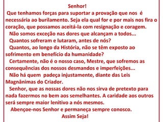   Senhor!  Que tenhamos forças para suportar a provação que nos  é necessária ao burilamento. Seja ela qual for e por mais nos fira o coração, que possamos aceitá-la com resignação e coragem.   Não somos exceção nas dores que alcançam a todos...   Quantos sofreram e lutaram, antes de nós?   Quantos, ao longo da História, não se têm exposto ao sofrimento em benefício da humanidade?   Certamente, não é o nosso caso, Mestre, que sofremos as consequências dos nossos desmandos e imperfeições...   Não há quem  padeça injustamente, diante das Leis Magnânimas do Criador.   Senhor, que as nossas dores não nos sirva de pretexto para nada fazermos no bem aos semelhantes. A caridade aos outros será sempre maior lenitivo a nós mesmos.   Abençoe-nos Senhor e permaneça sempre conosco.   Assim Seja! 