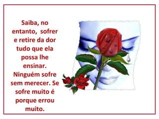 Saiba, no entanto,  sofrer e retire da dor tudo que ela possa lhe ensinar. Ninguém sofre sem merecer. Se sofre muito é porque errou muito. 