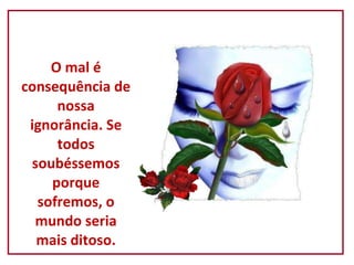 O mal é consequência de nossa ignorância. Se todos soubéssemos porque sofremos, o mundo seria mais ditoso. 