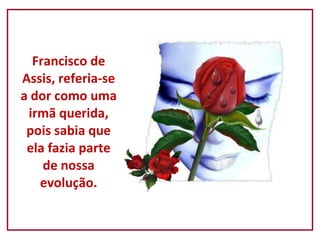 Francisco de Assis, referia-se a dor como uma irmã querida, pois sabia que ela fazia parte de nossa evolução. 