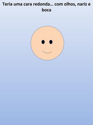 Teria uma cara redonda… com olhos, nariz e
boca

 